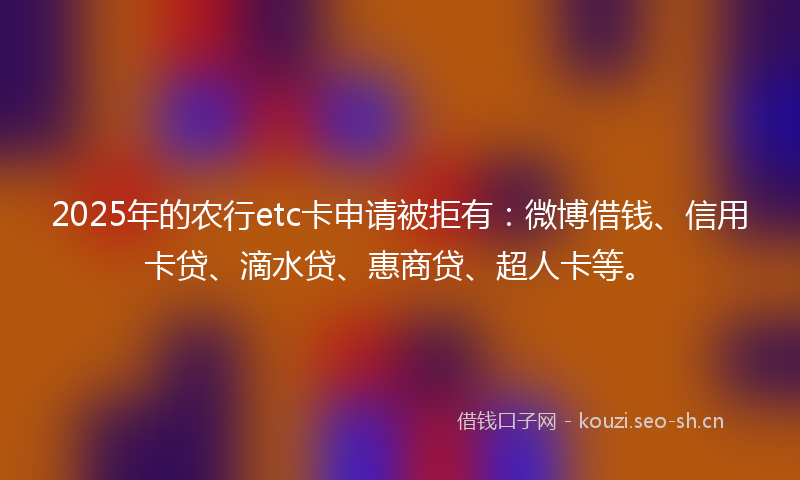 2025年的农行etc卡申请被拒有：微博借钱、信用卡贷、滴水贷、惠商贷、超人卡等。
