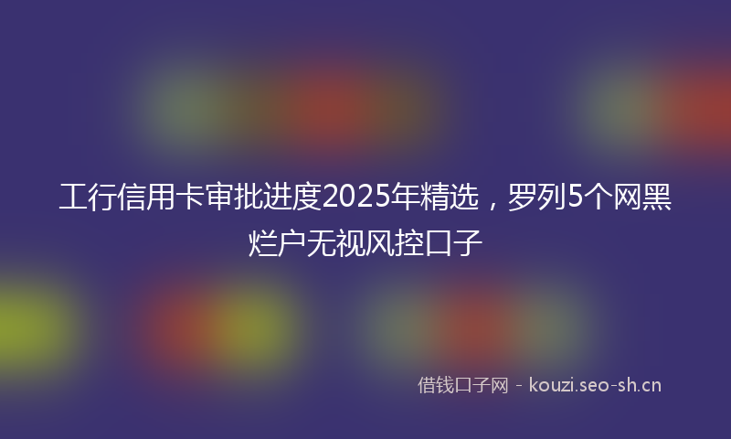 工行信用卡审批进度2025年精选，罗列5个网黑烂户无视风控口子