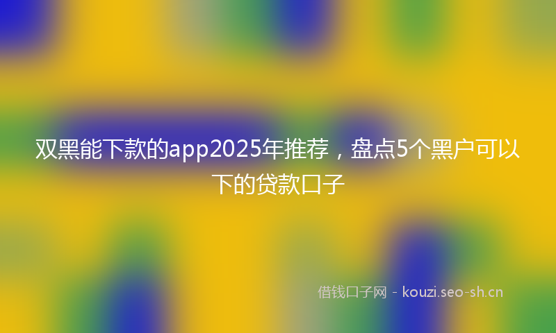 双黑能下款的app2025年推荐，盘点5个黑户可以下的贷款口子