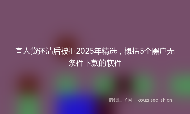 宜人贷还清后被拒2025年精选，概括5个黑户无条件下款的软件