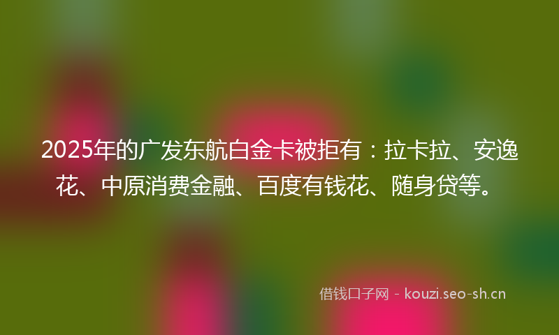 2025年的广发东航白金卡被拒有：拉卡拉、安逸花、中原消费金融、百度有钱花、随身贷等。