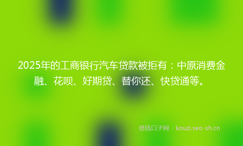 2025年的工商银行汽车贷款被拒有：中原消费金融、花呗、好期贷、替你还、快贷通等。