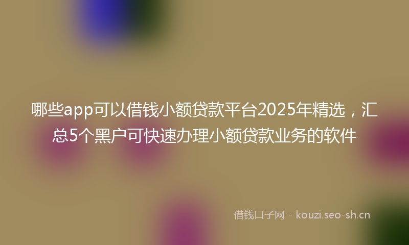 哪些app可以借钱小额贷款平台2025年精选，汇总5个黑户可快速办理小额贷款业务的软件