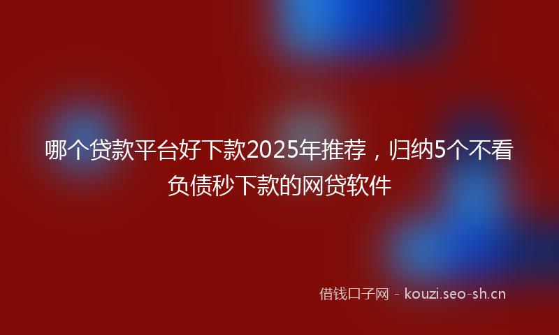 哪个贷款平台好下款2025年推荐，归纳5个不看负债秒下款的网贷软件