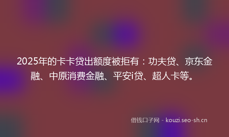 2025年的卡卡贷出额度被拒有：功夫贷、京东金融、中原消费金融、平安i贷、超人卡等。