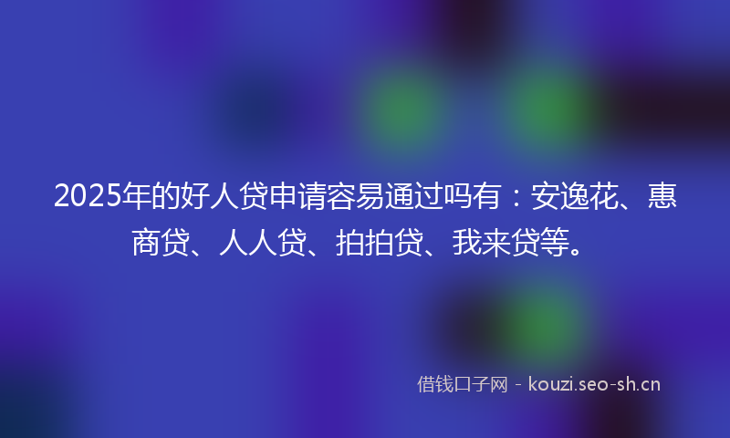 2025年的好人贷申请容易通过吗有：安逸花、惠商贷、人人贷、拍拍贷、我来贷等。