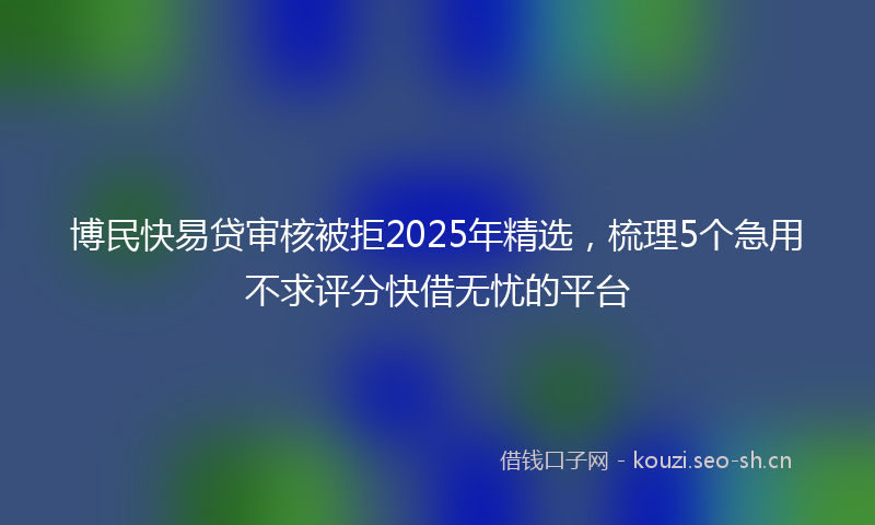 博民快易贷审核被拒2025年精选，梳理5个急用不求评分快借无忧的平台
