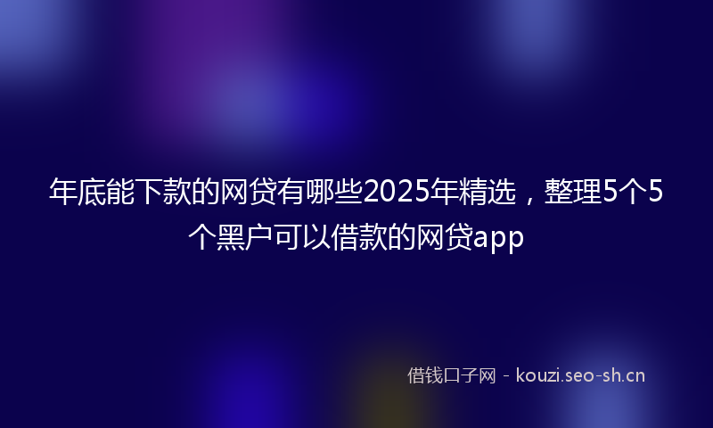 年底能下款的网贷有哪些2025年精选，整理5个5个黑户可以借款的网贷app