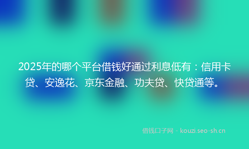 2025年的哪个平台借钱好通过利息低有：信用卡贷、安逸花、京东金融、功夫贷、快贷通等。