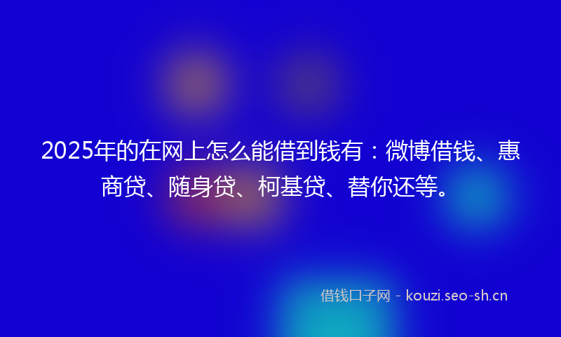 2025年的在网上怎么能借到钱有:微博借钱、惠商贷、随身贷、柯基贷、替你还等。