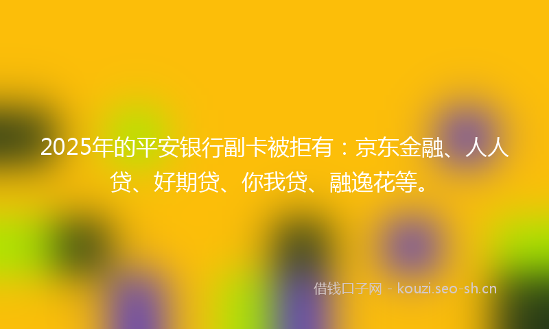 2025年的平安银行副卡被拒有：京东金融、人人贷、好期贷、你我贷、融逸花等。