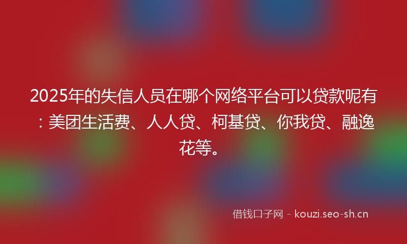 2025年的失信人员在哪个网络平台可以贷款呢有：美团生活费、人人贷、柯基贷、你我贷、融逸花等。