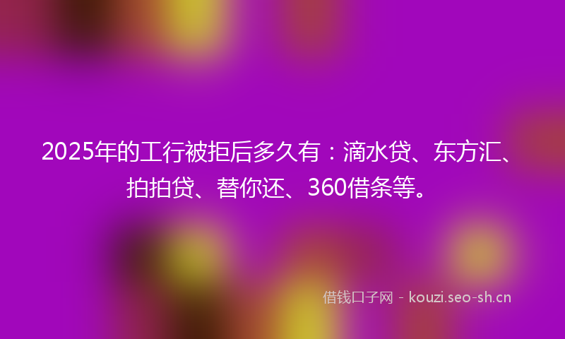 2025年的工行被拒后多久有：滴水贷、东方汇、拍拍贷、替你还、360借条等。