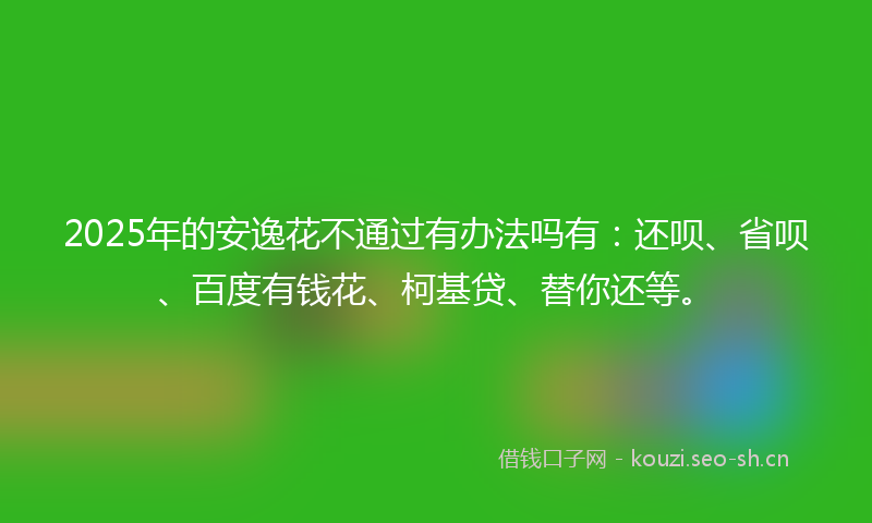 2025年的安逸花不通过有办法吗有：还呗、省呗、百度有钱花、柯基贷、替你还等。