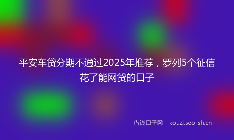平安车贷分期不通过2025年推荐，罗列5个征信花了能网贷的口子