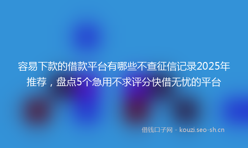 容易下款的借款平台有哪些不查征信记录2025年推荐，盘点5个急用不求评分快借无忧的平台