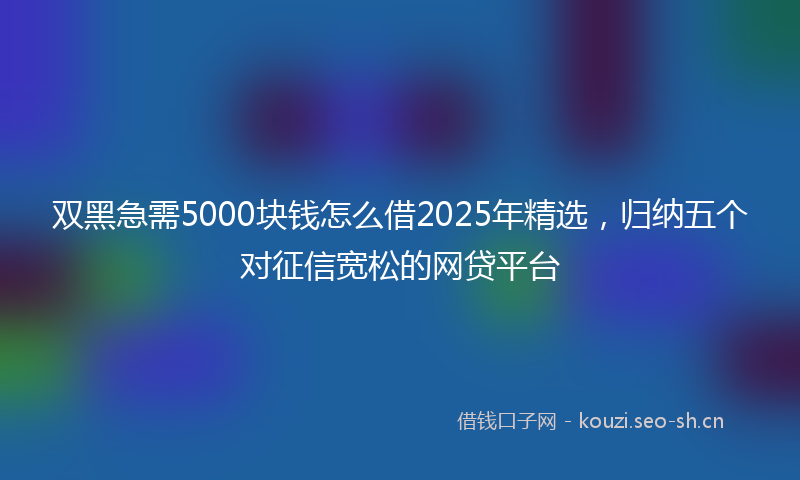 双黑急需5000块钱怎么借2025年精选，归纳五个对征信宽松的网贷平台