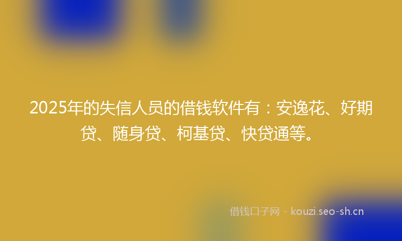 2025年的失信人员的借钱软件有：安逸花、好期贷、随身贷、柯基贷、快贷通等。