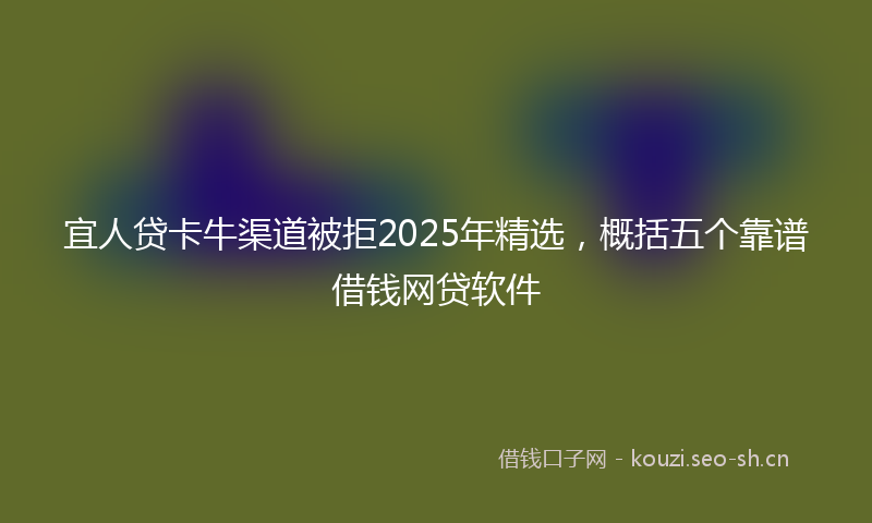 宜人贷卡牛渠道被拒2025年精选，概括五个靠谱借钱网贷软件