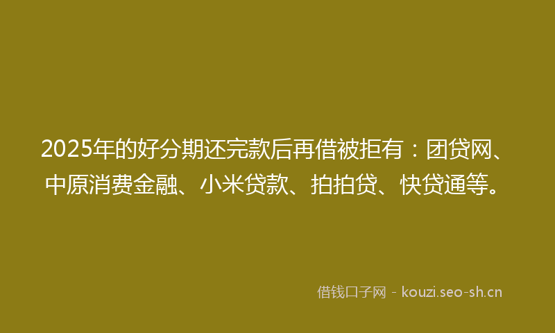 2025年的好分期还完款后再借被拒有：团贷网、中原消费金融、小米贷款、拍拍贷、快贷通等。