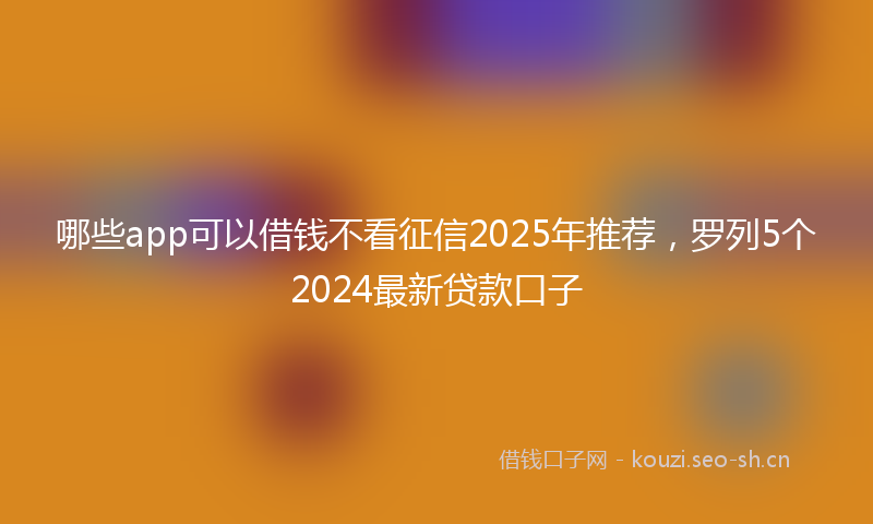 哪些app可以借钱不看征信2025年推荐，罗列5个2024最新贷款口子