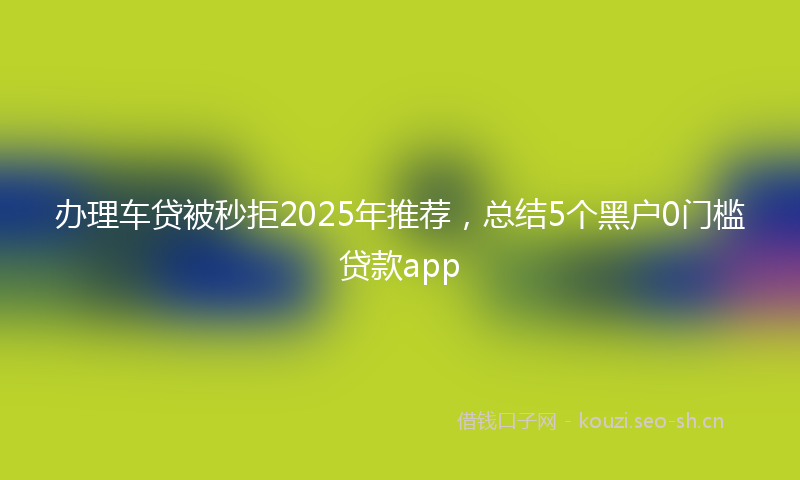 办理车贷被秒拒2025年推荐,总结5个黑户0门槛贷款app
