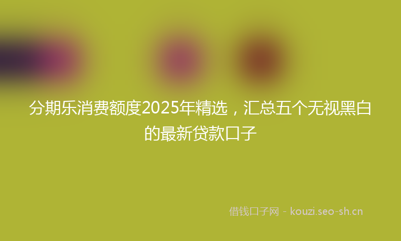 分期乐消费额度2025年精选，汇总五个无视黑白的最新贷款口子