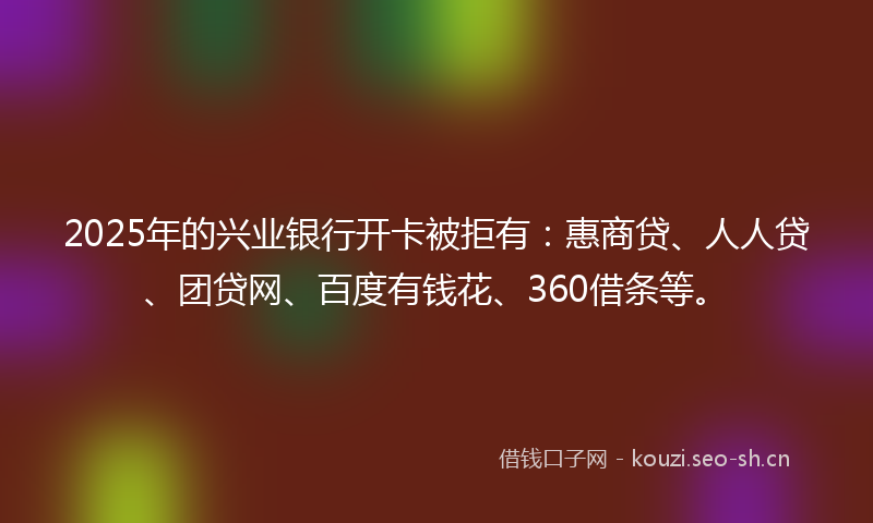 2025年的兴业银行开卡被拒有：惠商贷、人人贷、团贷网、百度有钱花、360借条等。
