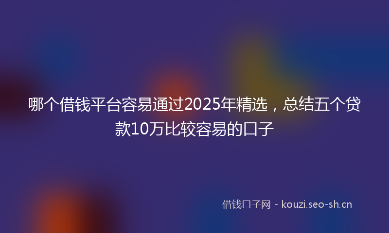 哪个借钱平台容易通过2025年精选，总结五个贷款10万比较容易的口子
