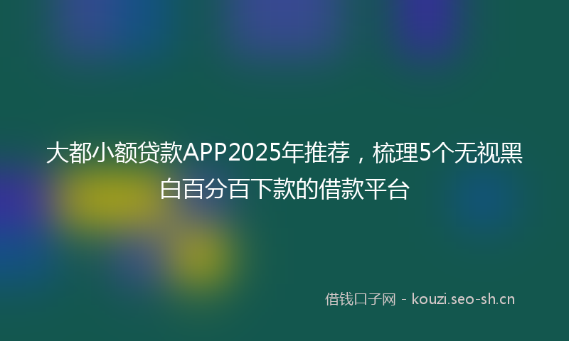 大都小额贷款APP2025年推荐，梳理5个无视黑白百分百下款的借款平台