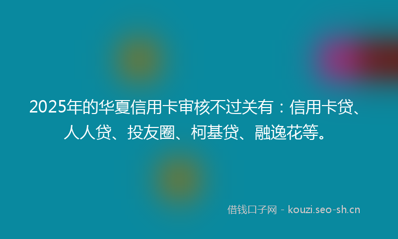 2025年的华夏信用卡审核不过关有:信用卡贷、人人贷、投友圈、柯基贷、融逸花等。