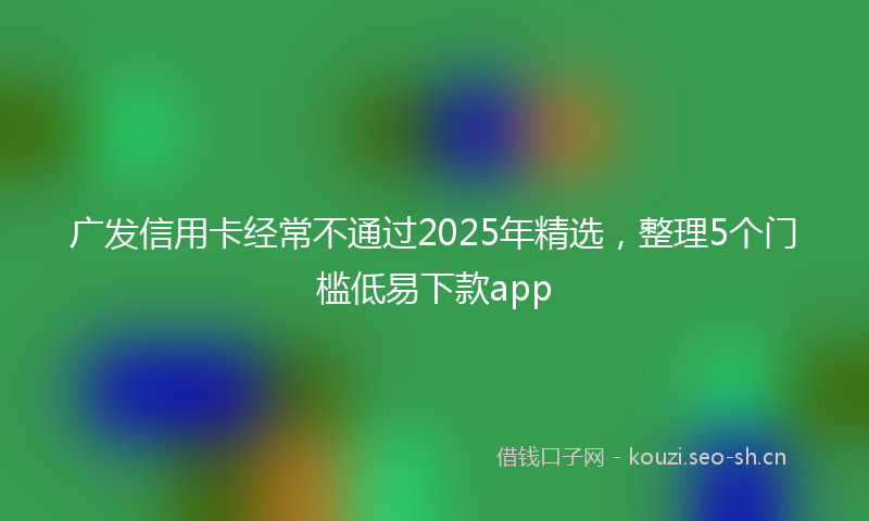 广发信用卡经常不通过2025年精选，整理5个门槛低易下款app