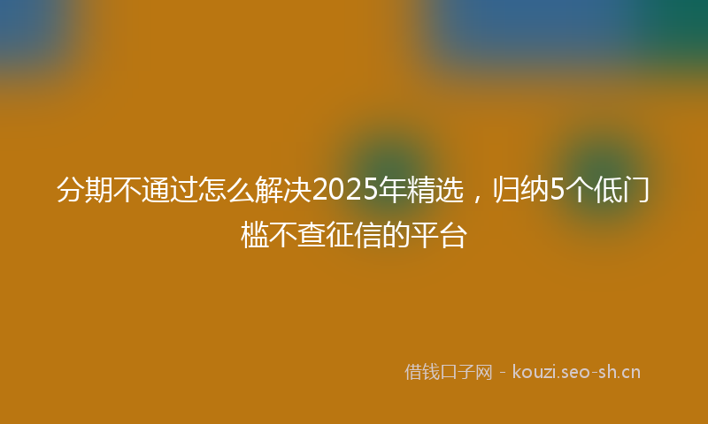 分期不通过怎么解决2025年精选，归纳5个低门槛不查征信的平台