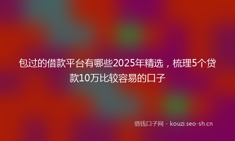 包过的借款平台有哪些2025年精选，梳理5个贷款10万比较容易的口子