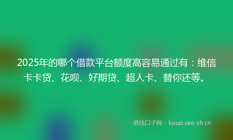 2025年的哪个借款平台额度高容易通过有：维信卡卡贷、花呗、好期贷、超人卡、替你还等。