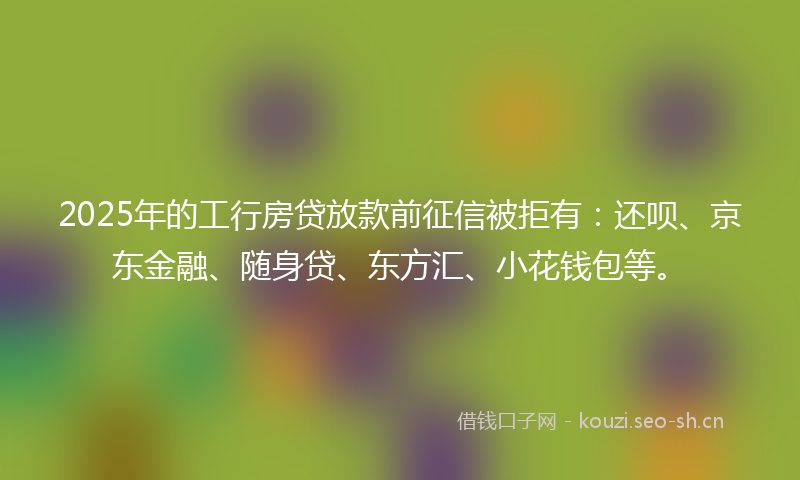 2025年的工行房贷放款前征信被拒有：还呗、京东金融、随身贷、东方汇、小花钱包等。