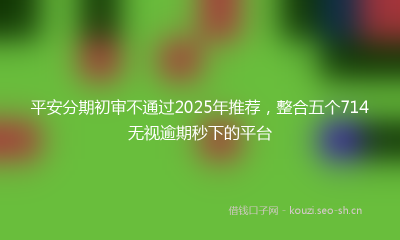 平安分期初审不通过2025年推荐，整合五个714无视逾期秒下的平台