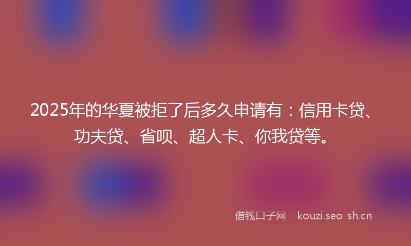 2025年的华夏被拒了后多久申请有：信用卡贷、功夫贷、省呗、超人卡、你我贷等。