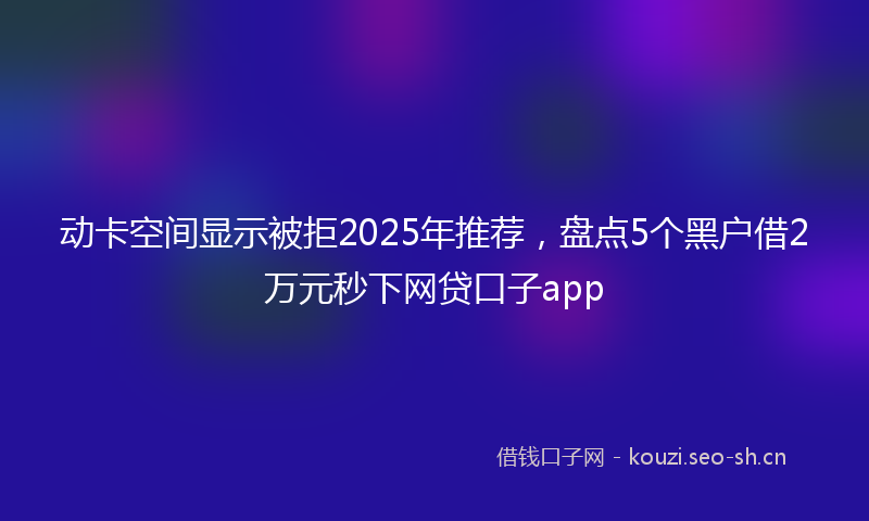 动卡空间显示被拒2025年推荐，盘点5个黑户借2万元秒下网贷口子app
