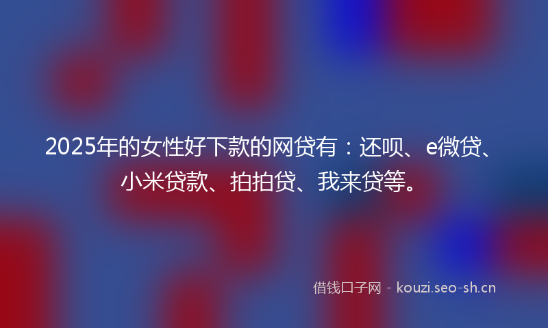 2025年的女性好下款的网贷有：还呗、e微贷、小米贷款、拍拍贷、我来贷等。