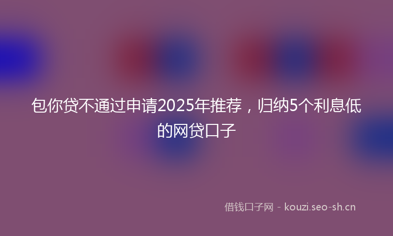 包你贷不通过申请2025年推荐，归纳5个利息低的网贷口子