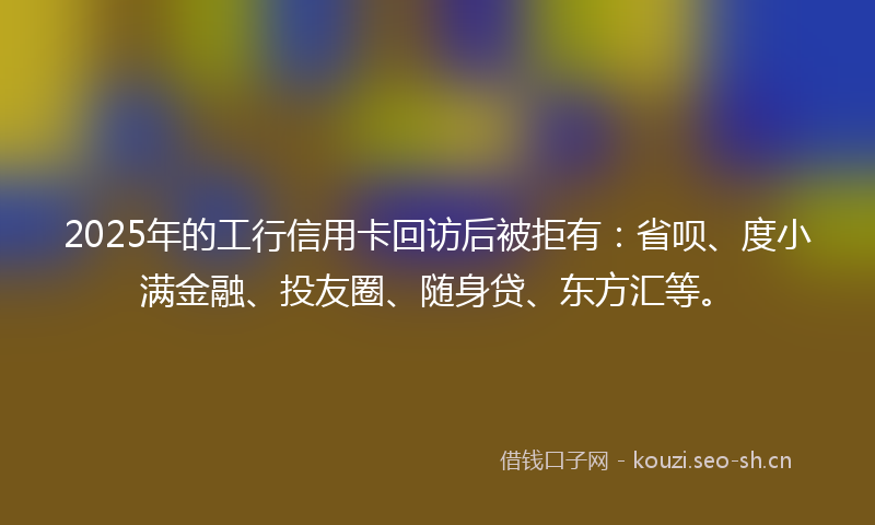 2025年的工行信用卡回访后被拒有：省呗、度小满金融、投友圈、随身贷、东方汇等。