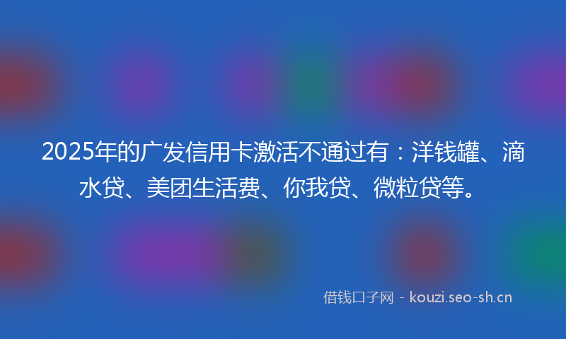 2025年的广发信用卡激活不通过有：洋钱罐、滴水贷、美团生活费、你我贷、微粒贷等。