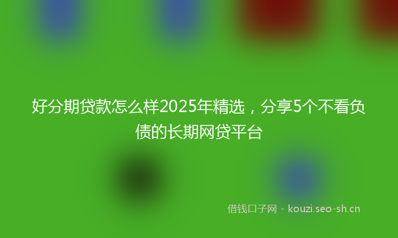 好分期贷款怎么样2025年精选，分享5个不看负债的长期网贷平台