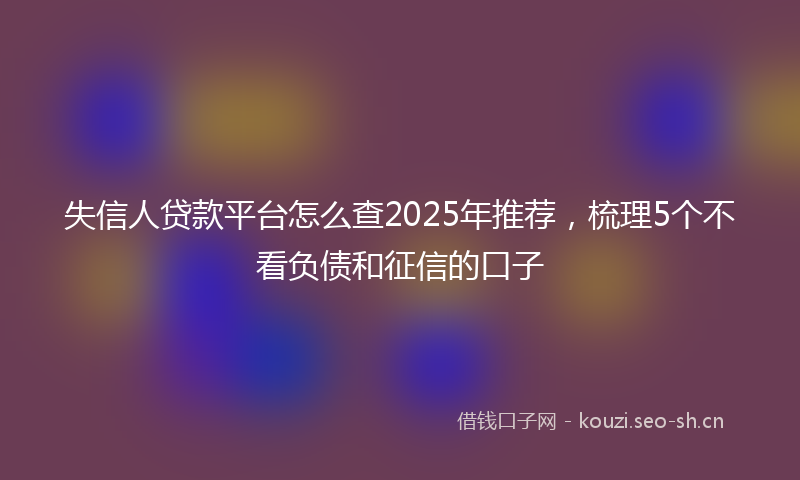 失信人贷款平台怎么查2025年推荐，梳理5个不看负债和征信的口子