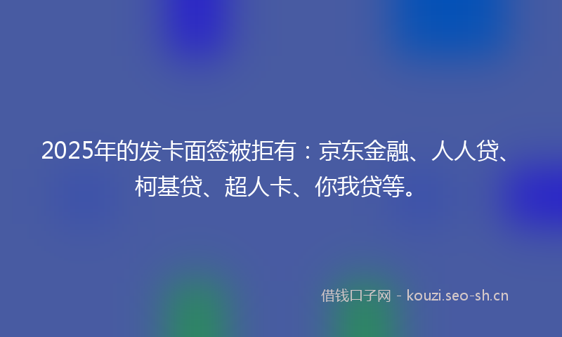 2025年的发卡面签被拒有：京东金融、人人贷、柯基贷、超人卡、你我贷等。