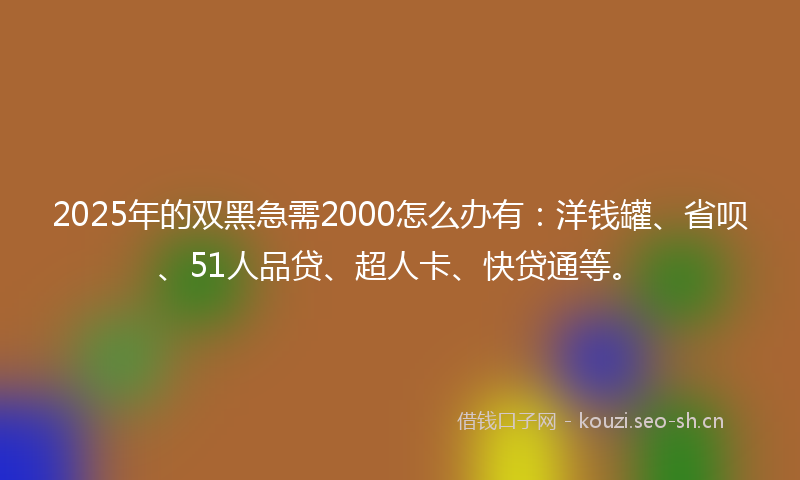 2025年的双黑急需2000怎么办有：洋钱罐、省呗、51人品贷、超人卡、快贷通等。
