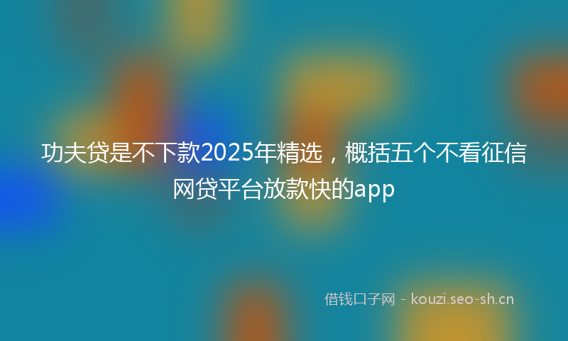功夫贷是不下款2025年精选，概括五个不看征信网贷平台放款快的app