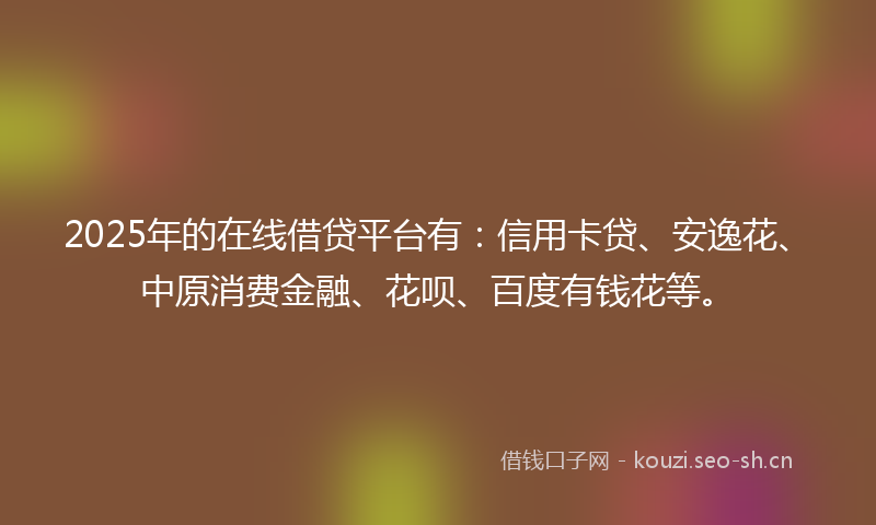 2025年的在线借贷平台有：信用卡贷、安逸花、中原消费金融、花呗、百度有钱花等。