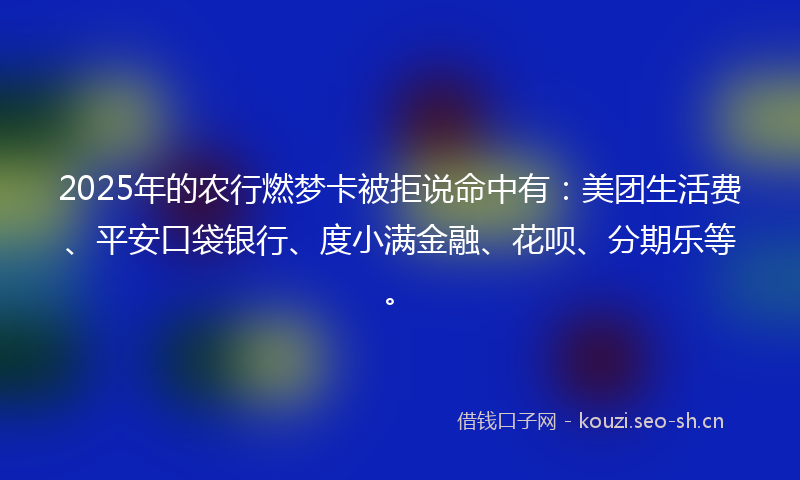 2025年的农行燃梦卡被拒说命中有：美团生活费、平安口袋银行、度小满金融、花呗、分期乐等。